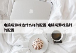 电脑玩游戏选什么样的配置,电脑玩游戏最好的配置