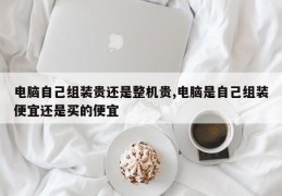 电脑自己组装贵还是整机贵,电脑是自己组装便宜还是买的便宜