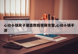 心动小镇房子建造教程视频完整,心动小镇手游