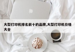 大型打印机排名前十的品牌,大型打印机价格大全