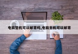 电脑整机可以邮寄吗,电脑主机可以邮寄