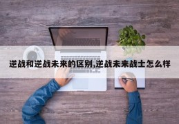 逆战和逆战未来的区别,逆战未来战士怎么样