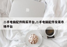 二手电脑配件购买平台,二手电脑配件交易市场平台